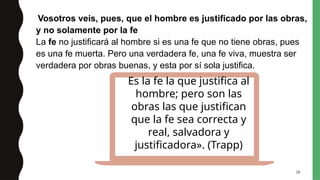 28
Vosotros veis, pues, que el hombre es justificado por las obras,
y no solamente por la fe
La fe no justificará al hombre si es una fe que no tiene obras, pues
es una fe muerta. Pero una verdadera fe, una fe viva, muestra ser
verdadera por obras buenas, y esta por sí sola justifica.
Es la fe la que justifica al
hombre; pero son las
obras las que justifican
que la fe sea correcta y
real, salvadora y
justificadora». (Trapp)
 