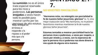 SANTIAGO 2:1-
7.
NO MUESTRES PARCIALIDAD
“Hermanos míos, no retengáis con parcialidad la
fe de nuestro Señor Jesucristo, glorioso” (v. 1). Una
mejor traducción sería “Mis hermanos, no muestren
favoritismo mientras mantienen la fe de nuestro
glorioso Señor Jesucristo”.
Estamos tentados a mostrar parcialidad hacia las
personas ricas o poderosas, a veces por respeto, a
veces por miedo y, a veces, con la esperanza de
que la persona rica o poderosa nos done dinero o
nos ayude de alguna otra manera.
La sumisión no es el único
trato especial reservado
para los ricos y
poderosos. Las personas
enojadas a veces hacen
todo lo posible para
mostrar cariño por las
personas de alto estatus.
Todo enfoque es
erróneo, si
responde a la
riqueza o al poder
más que a la
persona.
 