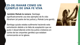 (25-26) RAHAB COMO UN
EJEMPLO DE UNA FE VIVA
también Rahab la ramera: Santiago
significativamente usa dos ejemplos de fe vida:
Abraham (el padre de los judíos) y Rahab (una gentil).
Santiago quizás estaba sutilmente haciendo esta
exhortación debido a la falta de aceptación que se
pudo ir desarrollando entre los judíos cristianos en
contra de los creyentes gentiles que estaban
comenzando en la iglesia.
30
 