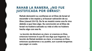 RAHAB LA RAMERA, ¿NO FUE
JUSTIFICADA POR OBRAS?:
Rahab demostró su confianza en el Dios de Israel al
esconder a los espías y al buscar salvación de su
Dios (Josué 2:8-13). Su fe se mostró como una fe viva
debido a que hizo algo. Su convicción en el Dios de
Israel no hubiera salvado su vida si ella no hubiera
hecho algo con esa fe.
La lección de Abraham es clara: si creemos en Dios,
entonces haremos lo que Él nos diga que hagamos. La
lección de Rahab también es clara: si creemos en Dios,
entonces ayudaremos a su pueblo, aun cuando tengamos
que pagar un costo.
31
 