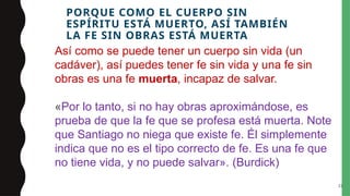 PORQUE COMO EL CUERPO SIN
ESPÍRITU ESTÁ MUERTO, ASÍ TAMBIÉN
LA FE SIN OBRAS ESTÁ MUERTA
33
Así como se puede tener un cuerpo sin vida (un
cadáver), así puedes tener fe sin vida y una fe sin
obras es una fe muerta, incapaz de salvar.
«Por lo tanto, si no hay obras aproximándose, es
prueba de que la fe que se profesa está muerta. Note
que Santiago no niega que existe fe. Él simplemente
indica que no es el tipo correcto de fe. Es una fe que
no tiene vida, y no puede salvar». (Burdick)
 