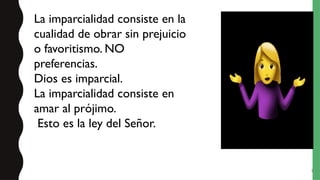 5
La imparcialidad consiste en la
cualidad de obrar sin prejuicio
o favoritismo. NO
preferencias.
Dios es imparcial.
La imparcialidad consiste en
amar al prójimo.
Esto es la ley del Señor.
 