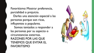6
Favoritismo: Mostrar preferencia,
parcialidad o prejuicio.
Darles una atención especial a las
personas porque son ricas,
influyentes o populares.
Somos tentados a responder a
las personas por su aspecto o
circunstancias externas.
RAZONES POR LAS QUE
TENEMOS QUE EVITAR EL
FAVORITISMO
 