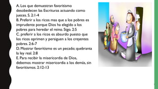 7
A. Los que demuestran favoritismo
desobedecen las Escrituras actuando como
jueces. S. 2:1-4
B. Preferir a los ricos mas que a los pobres es
imprudente porque Dios ha elegido a los
pobres para heredar el reino. Stgo. 2:5
C. preferir a los ricos es absurdo puesto que
los ricos oprimen y persiguen a los creyentes
pobres. 2:6-7
D. Mostrar favoritismo es un pecado; quebranta
la ley real. 2:8
E. Para recibir la misericordia de Dios,
debemos mostrar misericordia a los demás, sin
favoritismos. 2:12-13
 