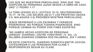 LOS QUE NO MUESTRAN PARCIALIDAD, SINO QUE “SIN
ACEPCIÓN DE PERSONAS JUZGA SEGÚN LA OBRA DE CADA
UNO” (1 PEDRO 1:17
LA TORÁ (ÉXODO 23:3; LEVÍTICO 19:15; DEUTERONOMIO
10:17; 16:19), LOS SALMOS (82:2) Y LOS PROFETAS (ISAÍAS
3:9; MALAQUÍAS 2:9) PROHÍBEN MOSTRAR PARCIALIDAD.
JESÚS REPRENDIÓ A LOS ESCRIBAS Y FARISEOS
PODEROSOS, NO PORQUE FUERAN PODEROSOS, SINO
PORQUE USABAN SU PODER CON FINES EGOÍSTAS.
“NO HABÉIS HECHO ACEPCIÓN DE PERSONAS
(GRIEGO: DIAKRINO ) ENTRE VOSOTROS” (V. 4A). LA
PALABRA DIAKRINO COMBINA DOS PALABRAS, DIA Y KRINO .
EN ESTE CONTEXTO, DIAKRINO SIGNIFICA EMITIR JUICIOS,
CATEGORIZAR A LAS PERSONAS POR CLASE Y
RESPONDERLES SEGÚN SU CLASE.
 