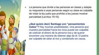 ▸ La persona que divide a las personas en clases y adapta
su respuesta a esas personas según su clase es culpable
de violar la ley judía que prohíbe a los jueces mostrar
parcialidad (Levítico 19:15).
¿Qué quiere decir Santiago con “pensamientos
malos”? Hay muchas posibilidades. Una persona que
muestra parcialidad hacia los ricos puede ser culpable
de codiciar el dinero de la persona rica y de querer
encontrar una manera de obtener algo de él. O podría
ser culpable de odiar al rico y condenarlo sin causa.
 