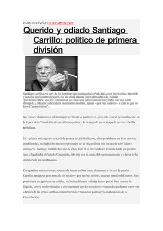 CARMEN LAVIÑA | NO COMMENT YET


Querido y odiado Santiago
  Carrillo: político de primera
  división



Santiago Carrillo era uno de los hombres que conjugaba la POLÍTICA con mayúsculas. Querido
y odiado, casi a partes iguales, fue sin duda alguna quien demostró a la España
"predemocrática" que los comunistas no eran esos seres con cuernos y rabo que nos había
dibujado y tatuado la dictadura en nuestras mentes, ajenas --por real decreto-- a todo lo que no
fuera "generalísimo"...


No conocí, obviamente, al Santiago Carrillo de la guerra civil, pero si le conocí personalmente en
la época de la Transición democrática española y le he seguido en su etapa de serena rebeldía
tertuliana.


En la época en la que yo era jefa de prensa de Adolfo Suárez, el ex-presidente me hizo muchas
confidencias, me habló de muchos personajes de la vida política con los que le tocó lidiar o
compartir. Santiago Carrillo fue uno de ellos. Con él se entrevistó en Francia hasta asegurarse
que si legalizaba el Partido Comunista, éste iría por la senda del eurocomunismo y a favor de la
democracia en nuestro país.


Compartían muchas cosas, además de fumar ambos como chimeneas a lo cual le ganaba
Carrillo, tenían un gran sentido de Estado y, por qué no decirlo, un gran sentido del humor. Sus
posiciones antagónicas en política, no les impidieron trabajar juntos por el bien común de
España, por su modernización y por conseguir que los españoles y españolas pudieran tener voz
a través de las urnas. Ambos compartieron la Transición política y la elaboración de la
Constitución.
 
