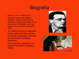 Biografía
• Asturias, 1915 - Madrid, 2012.
• Hijo de un destacado militante
socialista, siguió inicialmente los
pasos de su padre ingresando en las
Juventudes Socialistas, de las que
llegaría a ser secretario general en
1934.
• En 1936 promovió la unificación
de las organizaciones juveniles
socialista y comunista, formando
las Juventudes Socialistas
Unificadas.
• Poco después ingresaba en el
Partido Comunista de España
(PCE)
 