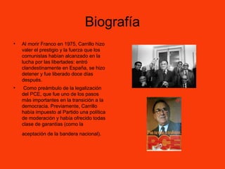 Biografía
• Al morir Franco en 1975, Carrillo hizo
valer el prestigio y la fuerza que los
comunistas habían alcanzado en la
lucha por las libertades: entró
clandestinamente en España, se hizo
detener y fue liberado doce días
después.
• Como preámbulo de la legalización
del PCE, que fue uno de los pasos
más importantes en la transición a la
democracia. Previamente, Carrillo
había impuesto al Partido una política
de moderación y había ofrecido todas
clase de garantías (como la
aceptación de la bandera nacional).
 