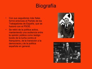 Biografía
• Con sus seguidores más fieles
formó entonces el Partido de los
Trabajadores de España, que se
fusionó con el PSOE.
• Se retiró de la política activa,
manteniendo una audiencia entre
la opinión pública como testigo
lúcido de la lucha contra el
franquismo, de la transición a la
democracia y de la política
española en general.
 