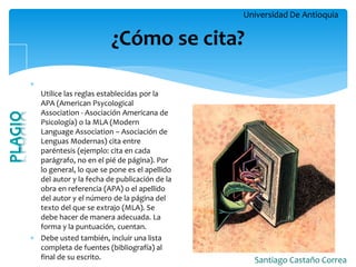 Universidad De Antioquia 
Santiago Castaño Correa 
 Utilice las reglas establecidas por la APA (American Psycological Association - Asociación Americana de Psicología) o la MLA (Modern Language Association – Asociación de Lenguas Modernas) cita entre paréntesis (ejemplo: cita en cada parágrafo, no en el pié de página). Por lo general, lo que se pone es el apellido del autor y la fecha de publicación de la obra en referencia (APA) o el apellido del autor y el número de la página del texto del que se extrajo (MLA). Se debe hacer de manera adecuada. La forma y la puntuación, cuentan. 
Debe usted también, incluir una lista completa de fuentes (bibliografía) al final de su escrito. 
¿Cómo se cita?  