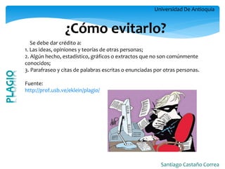Universidad De Antioquia 
Santiago Castaño Correa 
¿Cómo evitarlo? 
Se debe dar crédito a: 1. Las ideas, opiniones y teorías de otras personas; 2. Algún hecho, estadístico, gráficos o extractos que no son comúnmente conocidos; 3. Parafraseo y citas de palabras escritas o enunciadas por otras personas. Fuente: http://prof.usb.ve/eklein/plagio/  