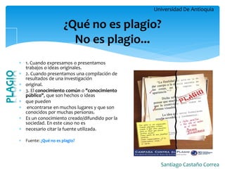 Universidad De Antioquia 
Santiago Castaño Correa 
¿Qué no es plagio? No es plagio... 
1. Cuando expresamos o presentamos trabajos o ideas originales. 
2. Cuando presentamos una compilación de resultados de una investigación 
original. 
3. El conocimiento común o "conocimiento público", que son hechos o ideas 
que pueden 
 encontrarse en muchos lugares y que son conocidos por muchas personas. 
Es un conocimiento creado/difundido por la sociedad. En este caso no es 
necesario citar la fuente utilizada. 
Fuente: ¿Qué no es plagio?  