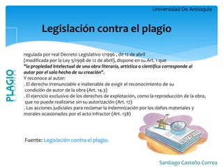 Universidad De Antioquia 
Santiago Castaño Correa 
Legislación contra el plagio 
Fuente: Legislación contra el plagio. 
regulada por real Decreto Legislativo 1/1996 , de 12 de abril 
(modificada por la Ley 5/1998 de 12 de abril), dispone en su Art. 1 que 
"la propiedad intelectual de una obra literaria, artística o científica corresponde al 
autor por el solo hecho de su creación". 
Y reconoce al autor: 
. El derecho irrenunciable e inalienable de exigir el reconocimiento de su 
condición de autor de la obra (Art. 14.3) 
. El ejercicio exclusivo de los derechos de explotación, como la reproducción de la obra, 
que no puede realizarse sin su autorización (Art. 17) 
. Las acciones judiciales para reclamar la indemnización por los daños materiales y 
morales ocasionados por el acto infractor (Art. 138) 
 
