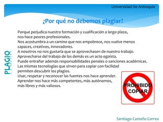 Universidad De Antioquia 
Santiago Castaño Correa 
¿Por qué no debemos plagiar? Porque perjudica nuestra formación y cualificación a largo plazo, nos hace peores profesionales. Nos acostumbra a un camino que nos empobrece, nos vuelve menos capaces, creativos, innovadores. A nosotros no nos gustaría que se aprovechasen de nuestro trabajo. Aprovecharse del trabajo de los demás es un acto egoísta. Puede entrañar además responsabilidades penales o sanciones académicas. Las mismas tecnologías que sirven para copiar con facilidad permiten descubrir los plagios. Usar, respetar y reconocer las fuentes nos hace aprender. Aprender nos hace más competentes, más autónomos, más libres y más valiosos.  
