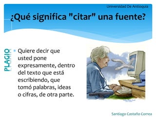 Universidad De Antioquia 
Santiago Castaño Correa 
¿Qué significa "citar" una fuente? 
Quiere decir que usted pone expresamente, dentro del texto que está escribiendo, que tomó palabras, ideas o cifras, de otra parte.  