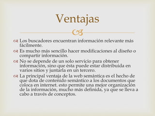
 Los buscadores encuentran información relevante más
fácilmente.
 Es mucho más sencillo hacer modificaciones al diseño o
compartir información.
 No se depende de un solo servicio para obtener
información, sino que ésta puede estar distribuida en
varios sitios y juntarla en un tercero.
 La principal ventaja de la web semántica es el hecho de
que dota de contenido semántico a los documentos que
coloca en internet. esto permite una mejor organización
de la información, mucho más definida, ya que se lleva a
cabo a través de conceptos.
Ventajas
 