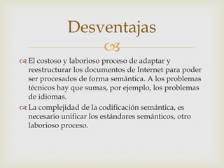 
 El costoso y laborioso proceso de adaptar y
reestructurar los documentos de Internet para poder
ser procesados de forma semántica. A los problemas
técnicos hay que sumas, por ejemplo, los problemas
de idiomas.
 La complejidad de la codificación semántica, es
necesario unificar los estándares semánticos, otro
laborioso proceso.
Desventajas
 