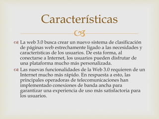 
 La web 3.0 busca crear un nuevo sistema de clasificación
de páginas web estrechamente ligado a las necesidades y
características de los usuarios. De esta forma, al
conectarse a Internet, los usuarios pueden disfrutar de
una plataforma mucho más personalizada.
 Las nuevas funcionalidades de la Web 3.0 requieren de un
Internet mucho más rápido. En respuesta a esto, las
principales operadoras de telecomunicaciones han
implementado conexiones de banda ancha para
garantizar una experiencia de uso más satisfactoria para
los usuarios.
Características
 