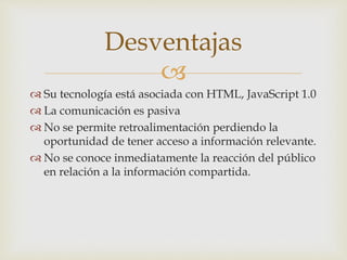 
 Su tecnología está asociada con HTML, JavaScript 1.0
 La comunicación es pasiva
 No se permite retroalimentación perdiendo la
oportunidad de tener acceso a información relevante.
 No se conoce inmediatamente la reacción del público
en relación a la información compartida.
Desventajas
 