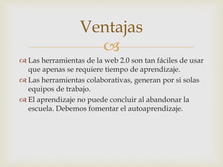 
 Las herramientas de la web 2.0 son tan fáciles de usar
que apenas se requiere tiempo de aprendizaje.
 Las herramientas colaborativas, generan por si solas
equipos de trabajo.
 El aprendizaje no puede concluir al abandonar la
escuela. Debemos fomentar el autoaprendizaje.
Ventajas
 