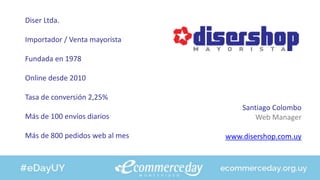 Diser Ltda.
Importador / Venta mayorista
Fundada en 1978
Online desde 2010
Tasa de conversión 2,25%
Más de 100 envíos diarios
Más de 800 pedidos web al mes
Santiago Colombo
Web Manager
www.disershop.com.uy
 