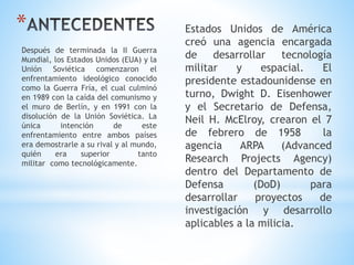 * Estados Unidos de América
creó una agencia encargada
de desarrollar tecnología
militar y espacial. El
presidente estadounidense en
turno, Dwight D. Eisenhower
y el Secretario de Defensa,
Neil H. McElroy, crearon el 7
de febrero de 1958 la
agencia ARPA (Advanced
Research Projects Agency)
dentro del Departamento de
Defensa (DoD) para
desarrollar proyectos de
investigación y desarrollo
aplicables a la milicia.
Después de terminada la II Guerra
Mundial, los Estados Unidos (EUA) y la
Unión Soviética comenzaron el
enfrentamiento ideológico conocido
como la Guerra Fría, el cual culminó
en 1989 con la caída del comunismo y
el muro de Berlín, y en 1991 con la
disolución de la Unión Soviética. La
única intención de este
enfrentamiento entre ambos países
era demostrarle a su rival y al mundo,
quién era superior tanto
militar como tecnológicamente.
 