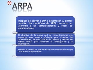 *
Después de apoyar a EUA a desarrollar su primer
satélite, los científicos de ARPA centraron su
atención a las comunicaciones y redes de
computadoras.
El objetivo de la nueva red de comunicaciones era
encontrar una manera eficiente para vincular las
universidades, los contratistas de defensa y centros de
mando militar para fomentar la investigación y la
interacción.
También era construir una red robusta de comunicaciones que
resistiera un ataque nuclear.
 