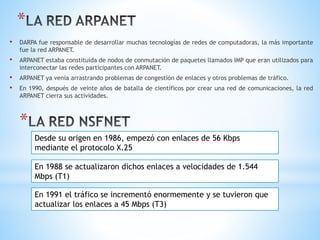 *
• DARPA fue responsable de desarrollar muchas tecnologías de redes de computadoras, la más importante
fue la red ARPANET.
• ARPANET estaba constituida de nodos de conmutación de paquetes llamados IMP que eran utilizados para
interconectar las redes participantes con ARPANET.
• ARPANET ya venía arrastrando problemas de congestión de enlaces y otros problemas de tráfico.
• En 1990, después de veinte años de batalla de científicos por crear una red de comunicaciones, la red
ARPANET cierra sus actividades.
*
Desde su origen en 1986, empezó con enlaces de 56 Kbps
mediante el protocolo X.25
En 1988 se actualizaron dichos enlaces a velocidades de 1.544
Mbps (T1)
En 1991 el tráfico se incrementó enormemente y se tuvieron que
actualizar los enlaces a 45 Mbps (T3)
 