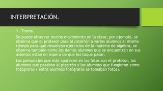 INTERPRETACIÓN.
1.-Trama.
Se puede observar mucho movimiento en la clase; por ejemplo, se
observa que el profesor pasa al pizarrón a varios alumnos al mismo
tiempo para que resuelvan ejercicios de la materia de álgebra, se
observa también como los demás alumnos que se encuentran en sus
asientos están en espera de que les toque pasar.
Los personajes que más aparecen en las fotos son el profesor, los
alumnos que pasaban al pizarrón y los alumnos que fungieron como
fotógrafos ( entre alumnos fotógrafos se tomaban fotos).
 