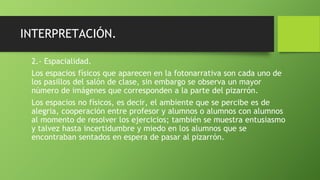 INTERPRETACIÓN.
2.- Espacialidad.
Los espacios físicos que aparecen en la fotonarrativa son cada uno de
los pasillos del salón de clase, sin embargo se observa un mayor
número de imágenes que corresponden a la parte del pizarrón.
Los espacios no físicos, es decir, el ambiente que se percibe es de
alegria, cooperación entre profesor y alumnos o alumnos con alumnos
al momento de resolver los ejercicios; también se muestra entusiasmo
y talvez hasta incertidumbre y miedo en los alumnos que se
encontraban sentados en espera de pasar al pizarrón.
 