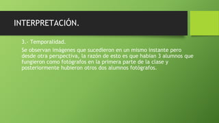 INTERPRETACIÓN.
3.- Temporalidad.
Se observan imágenes que sucedieron en un mismo instante pero
desde otra perspectiva, la razón de esto es que habian 3 alumnos que
fungieron como fotógrafos en la primera parte de la clase y
posteriormente hubieron otros dos alumnos fotógrafos.
 