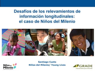 Desafíos de los relevamientos de
información longitudinales:
el caso de Niños del Milenio
Santiago Cueto
Niños del Milenio/ Young Lives
 