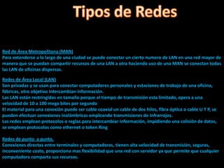 Red de Área Metropolitana (MAN)
Para extenderse a lo largo de una ciudad se puede conectar un cierto numero de LAN en una red mayor de
manera que se puedan compartir recursos de una LAN a otra haciendo uso de una MAN se conectan todas
las LAN de oficinas dispersas.

Redes de Área Local (LAN)
Son privadas y se usan para conectar computadores personales y estaciones de trabajo de una oficina,
fábricas, otro objetivo intercambian información.
Las LAN están restringidas en tamaño porque el tiempo de transmisión esta limitado, opera a una
velocidad de 10 a 100 mega bites por segundo
El material para una conexión puede ser cable coaxial un cable de dos hilos, fibra óptica o cable U T P, se
pueden efectuar conexiones inalámbricas empleando transmisiones de infrarrojos.
Las redes emplean protocolos o reglas para intercambiar información, impidiendo una colisión de datos,
se emplean protocolos como ethernet o token Ring

Redes de punto a punto.
Conexiones directas entre terminales y computadoras, tienen alta velocidad de transmisión, seguras,
inconveniente costo, proporciona mas flexibilidad que una red con servidor ya que permite que cualquier
computadora comparta sus recursos.
 