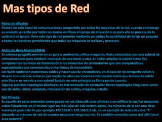 Redes de difusión
Poseen un solo canal de comunicaciones compartido por todas las maquinas de la red, cuando el mensaje
es enviado se recibe por todas las demás verifican el campo de dirección si es para ella se procesa de lo
contrario se ignora. Pero este tipo de red permite mediante un código la posibilidad de dirigir un paquete
a todos los destinos permitiendo que todas las maquinas lo reciban y procesen.

Redes de Área Amplia (WAN)
Es extensa geográficamente en un país o continente, utiliza maquinas Hosts conectadas por una subred de
comunicaciones para conducir mensajes de una hosts a otra, en redes amplias la subred tiene dos
componentes las líneas de transmisión y los elementos de conmutación que son computadoras
especializadas que conectan dos o mas líneas de transmisión.
Las WAN contienen numerosos cables y hacen uso de enrutadores, en el caso de no compartir cables y
desean comunicarse lo hacen por medio de otros enrutadores intermedios hasta que la línea de salida
este libre y se reenvía y una subred basado en este principio se llama punto a punto.
Algunas posibles topologías diseñadas de interconexión de enrutador tienen topologías irregulares como
son de anillo, árbol, completa, intersección de anillos, irregular, estrella.

Red Privada.
Es aquella de corta extensión como puede ser un cibercafé unas oficinas o un edificio la cual las maquinas
están físicamente en el mismo lugar no más lejos de 100 metros aprox, los números de ip son una clase
reservada para este fin por ejemplo 192.168.0.1 192.168.0.2 etc, es un ejemplo de redes de clase "C"
depende tu mascara de red de cuantas maquinas tenga esa red. Es también conocida como red LAN (local
área network“
 