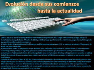 Debido a que en los 40 los computadores eran enormes maquinas en 1947 surgió el transistor que logro reducir el
tamaño de las computadoras. A finales de 1950 y debido al auge que tomaron los mainframe, surge el circuito integrado
que combina millones de transmisores.
A finales de los 60 y principios de los 70 surgen las Microcomputadoras y en el 77 se presenta la primera PC por parte de
Apple, así como el de IBM.
A mediados de los 80, se empezaron a usar módems para compartir datos con otros computadores, a esto se le llamo
conexión punto a punto y se expando gracias al uso de computadoras que funcionaban como punto central de
comunicación (Tableros de boletín). Sin embargo había poca comunicación directa y solo con quienes conocían el tablero
de boletín, además de que se requería un modem y una línea telefónica por conexión al tablero, lo que pronto resulto
insuficiente.
Durante las décadas de 1960, 70, 80, 90, el Departamento de Defensa de Estados Unidos (DoD) desarrolló redes de área
amplia (WAN) para uso militar y científico, esta tecnología permitía la internetworking de diferentes computadores por
diferentes rutas. La red en sí determinaba la forma de transferir datos de un computador a otro. En lugar de poder
comunicarse con un solo computador a la vez, se podía acceder a varios computadores mediante la misma conexión. La
WAN del DoD finalmente se convirtió en la Internet.
 