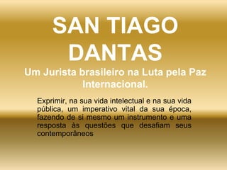 SAN TIAGO
DANTAS
Um Jurista brasileiro na Luta pela Paz
Internacional.
Exprimir, na sua vida intelectual e na sua vida
pública, um imperativo vital da sua época,
fazendo de si mesmo um instrumento e uma
resposta às questões que desafiam seus
contemporâneos
 