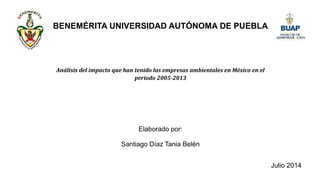 BENEMÉRITA UNIVERSIDAD AUTÓNOMA DE PUEBLA
Santiago Díaz Tania Belén
Julio 2014
Análisis del impacto que han tenido las empresas ambientales en México en el
periodo 2005-2013
Elaborado por:
 