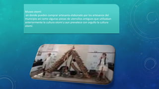 Museo otomí
en donde pueden comprar artesanía elaborado por los artesanos del
municipio así como algunas piezas de utensilios antiguos que utilizaban
anteriormente la cultura otomí y aun prevalece con orgullo la cultura
otomí.
 