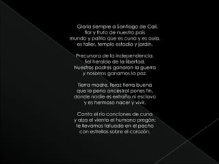 Gloria siempre a Santiago de Cali,flor y fruto de nuestro paísmundo y patria que es cuna y es aula,es taller, templo estadio y jardín.Precursora de la independencia,fiel heraldo de la libertad.Nuestros padres ganaron la guerray nosotros ganamos la paz.Tierra madre, feraz tierra buenaque la pena ancestral pones fin,donde nadie es extraño ni esclavoy es hermoso nacer y vivir.Canta el río canciones de cunay alza el viento el humano pregón;te llevamos tatuada en el pechocon estrellas sobre el corazón.