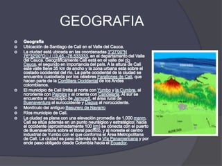 GEOGRAFIAGeografíaUbicación de Santiago de Cali en el Valle del Cauca.La ciudad está ubicada en las coordenadas 3°27′00″N 76°32′00″O﻿ / ﻿3.45, -76.533333, en el departamento del Valle del Cauca. Geográficamente Cali está en el valle del río Cauca, el segundo en importancia del país. A la altura de Cali este valle tiene 35 km de ancho y la zona urbana esta sobre el costado occidental del río. La parte occidental de la ciudad se encuentra custodiada por los célebres Farallones de Cali, que hacen parte de la Cordillera Occidental de los Andes colombianos.El municipio de Cali limita al norte con Yumbo y la Cumbre, al nororiente con Palmira y al oriente con Candelaria. Al sur se encuentra el municipio de Jamundí, el área rural de Buenaventura al suroccidente y Dagua al noroccidente.Montículo del antiguo Basurero de NavarroRíos municipio de Cali.La ciudad es plana con una elevación promedia de 1.000 msnm. Cali se sitúa además en un punto neurálgico y estratégico: hacia el occidente (aproximadamente 100 km) se conecta con el puerto de Buenaventura sobre el litoral pacífico, y al noreste el centro industrial de Yumbo con el que conforma el Área Metropolitana de Cali. La ciudad es paso además de la Vía Panamericana y por ende paso obligado desde Colombia hacia el Ecuador.
