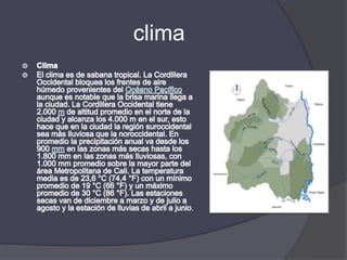 climaClimaEl clima es de sabana tropical. La Cordillera Occidental bloquea los frentes de aire húmedo provenientes del Océano Pacífico aunque es notable que la brisa marina llega a la ciudad. La Cordillera Occidental tiene 2.000 m de altitud promedio en el norte de la ciudad y alcanza los 4.000 m en el sur, esto hace que en la ciudad la región suroccidental sea más lluviosa que la noroccidental. En promedio la precipitación anual va desde los 900 mm en las zonas más secas hasta los 1.800 mm en las zonas más lluviosas, con 1.000 mm promedio sobre la mayor parte del área Metropolitana de Cali. La temperatura media es de 23,6 °C (74,4 °F) con un mínimo promedio de 19 °C (66 °F) y un máximo promedio de 30 °C (86 °F). Las estaciones secas van de diciembre a marzo y de julio a agosto y la estación de lluvias de abril a junio.