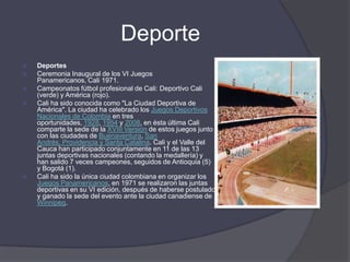 DeporteDeportesCeremonia Inaugural de los VI Juegos Panamericanos, Cali 1971.Campeonatos fútbol profesional de Cali: Deportivo Cali (verde) y América (rojo).Cali ha sido conocida como "La Ciudad Deportiva de América". La ciudad ha celebrado los Juegos Deportivos Nacionales de Colombia en tres oportunidades, 1928, 1954 y 2008, en ésta última Cali comparte la sede de la XVIII Versión de estos juegos junto con las ciudades de Buenaventura, San Andrés, Providencia y Santa Catalina. Cali y el Valle del Cauca han participado conjuntamente en 11 de las 13 juntas deportivas nacionales (contando la medallería) y han salido 7 veces campeones, seguidos de Antioquia (5) y Bogotá (1).Cali ha sido la única ciudad colombiana en organizar los Juegos Panamericanos, en 1971 se realizaron las juntas deportivas en su VI edición, después de haberse postulado y ganado la sede del evento ante la ciudad canadiense de Winnipeg.