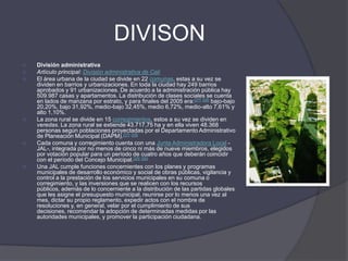 DIVISONDivisión administrativaArtículo principal: División administrativa de CaliEl área urbana de la ciudad se divide en 22 comunas, estas a su vez se dividen en barrios y urbanizaciones. En toda la ciudad hay 249 barrios aprobados y 91 urbanizaciones. De acuerdo a la administración pública hay 509.987 casas y apartamentos. La distribución de clases sociales se cuenta en lados de manzana por estrato, y para finales del 2005 era:[27][28] bajo-bajo 20,20%, bajo 31,92%, medio-bajo 32,45%, medio 6,72%, medio-alto 7,61% y alto 1,10%.La zona rural se divide en 15 corregimientos, estos a su vez se dividen en veredas. La zona rural se extiende 43.717,75 ha y en ella viven 48.368 personas según poblaciones proyectadas por el Departamento Administrativo de Planeación Municipal (DAPM).[27][29]Cada comuna y corregimiento cuenta con una Junta Administradora Local -JAL-, integrada por no menos de cinco ni más de nueve miembros, elegidos por votación popular para un período de cuatro años que deberán coincidir con el período del Concejo Municipal.[25][26]Una JAL cumple funciones concernientes con los planes y programas municipales de desarrollo económico y social de obras públicas, vigilancia y control a la prestación de los servicios municipales en su comuna o corregimiento, y las inversiones que se realicen con los recursos públicos, además de lo concerniente a la distribución de las partidas globales que les asigne el presupuesto municipal, reunirse por lo menos una vez al mes, dictar su propio reglamento, expedir actos con el nombre de resoluciones y, en general, velar por el cumplimiento de sus decisiones, recomendar la adopción de determinadas medidas por las autoridades municipales, y promover la participación ciudadana.