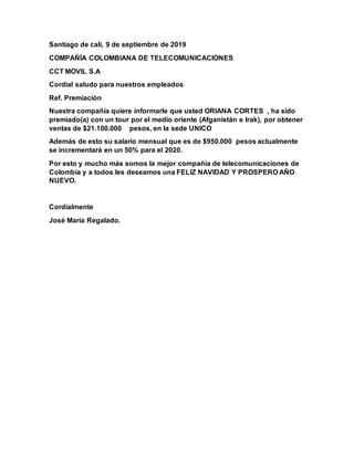 Santiago de cali, 9 de septiembre de 2019
COMPAÑÍA COLOMBIANA DE TELECOMUNICACIONES
CCT MOVIL S.A
Cordial saludo para nuestros empleados
Ref. Premiación
Nuestra compañía quiere informarle que usted ORIANA CORTES , ha sido
premiado(a) con un tour por el medio oriente (Afganistán e Irak), por obtener
ventas de $21.100.000 pesos, en la sede UNICO
Además de esto su salario mensual que es de $950.000 pesos actualmente
se incrementará en un 50% para el 2020.
Por esto y mucho más somos la mejor compañía de telecomunicaciones de
Colombia y a todos les deseamos una FELIZ NAVIDAD Y PROSPERO AÑO
NUEVO.
Cordialmente
José María Regalado.
 