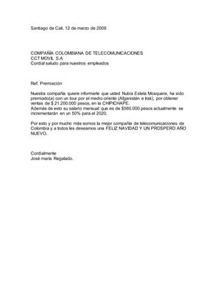 Santiago de Cali, 12 de marzo de 2009
COMPAÑÍA COLOMBIANA DE TELECOMUNICACIONES
CCT MOVIL S.A
Cordial saludo para nuestros empleados
Ref. Premiación
Nuestra compañía quiere informarle que usted Nubia Estela Mosquera, ha sido
premiado(a) con un tour por el medio oriente (Afganistán e Irak), por obtener
ventas de $ 21.200.000 pesos, en la CHIPICHAPE.
Además de esto su salario mensual que es de $560.000 pesos actualmente se
incrementarán en un 50% para el 2020.
Por esto y por mucho más somos la mejor compañía de telecomunicaciones de
Colombia y a todos les deseamos una FELIZ NAVIDAD Y UN PROSPERO AÑO
NUEVO.
Cordialmente
José maría Regalado.
 