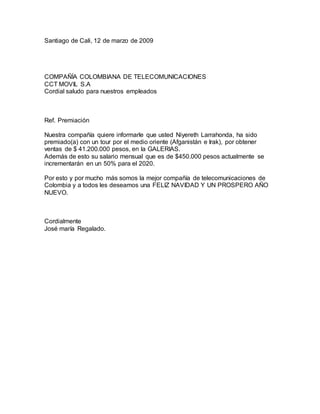 Santiago de Cali, 12 de marzo de 2009
COMPAÑÍA COLOMBIANA DE TELECOMUNICACIONES
CCT MOVIL S.A
Cordial saludo para nuestros empleados
Ref. Premiación
Nuestra compañía quiere informarle que usted Niyereth Larrahonda, ha sido
premiado(a) con un tour por el medio oriente (Afganistán e Irak), por obtener
ventas de $ 41.200.000 pesos, en la GALERIAS.
Además de esto su salario mensual que es de $450.000 pesos actualmente se
incrementarán en un 50% para el 2020.
Por esto y por mucho más somos la mejor compañía de telecomunicaciones de
Colombia y a todos les deseamos una FELIZ NAVIDAD Y UN PROSPERO AÑO
NUEVO.
Cordialmente
José maría Regalado.
 