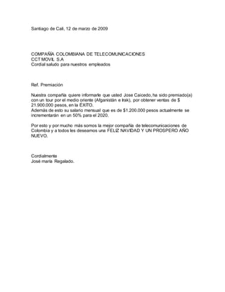 Santiago de Cali, 12 de marzo de 2009
COMPAÑÍA COLOMBIANA DE TELECOMUNICACIONES
CCT MOVIL S.A
Cordial saludo para nuestros empleados
Ref. Premiación
Nuestra compañía quiere informarle que usted Jose Caicedo, ha sido premiado(a)
con un tour por el medio oriente (Afganistán e Irak), por obtener ventas de $
21.900.000 pesos, en la ÉXITO.
Además de esto su salario mensual que es de $1.200.000 pesos actualmente se
incrementarán en un 50% para el 2020.
Por esto y por mucho más somos la mejor compañía de telecomunicaciones de
Colombia y a todos les deseamos una FELIZ NAVIDAD Y UN PROSPERO AÑO
NUEVO.
Cordialmente
José maría Regalado.
 