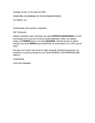 Santiago de Cali, 12 de marzo de 2009
COMPAÑÍA COLOMBIANA DE TELECOMUNICACIONES
CCT MOVIL S.A
Cordial saludo para nuestros empleados
Ref. Premiación
Nuestra compañía quiere informarle que usted NIYERTH LARRAHONDA, ha sido
premiado(a) con un tour por el medio oriente (Afganistán e Irak), por obtener
ventas de 41200200 pesos, en la sede GALERIAS .Además de esto su salario
mensual que es de 450000 pesos actualmente se incrementará en un 50% para el
2020.
Por esto y por mucho más somos la mejor compañía de telecomunicaciones de
Colombia y a todos les deseamos una FELIZ NAVIDAD Y UN PROSPERO AÑO
NUEVO.
Cordialmente
José maría Regalado
 