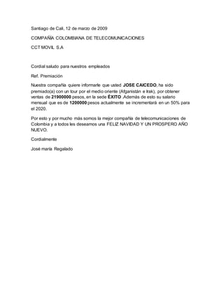 Santiago de Cali, 12 de marzo de 2009
COMPAÑÍA COLOMBIANA DE TELECOMUNICACIONES
CCT MOVIL S.A
Cordial saludo para nuestros empleados
Ref. Premiación
Nuestra compañía quiere informarle que usted JOSE CAICEDO, ha sido
premiado(a) con un tour por el medio oriente (Afganistán e Irak), por obtener
ventas de 21900000 pesos, en la sede ÉXITO .Además de esto su salario
mensual que es de 1200000 pesos actualmente se incrementará en un 50% para
el 2020.
Por esto y por mucho más somos la mejor compañía de telecomunicaciones de
Colombia y a todos les deseamos una FELIZ NAVIDAD Y UN PROSPERO AÑO
NUEVO.
Cordialmente
José maría Regalado
 